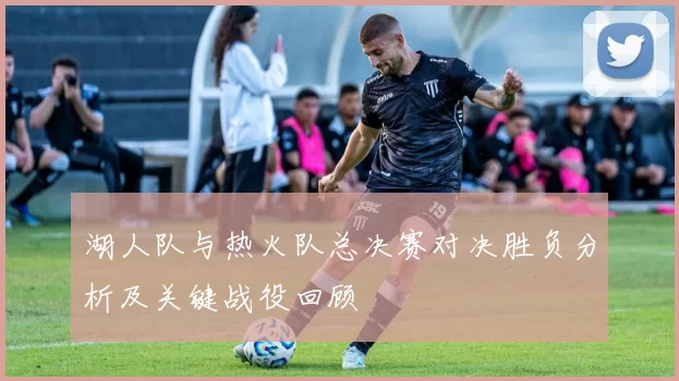 湖人队与热火队总决赛对决胜负分析及关键战役回顾