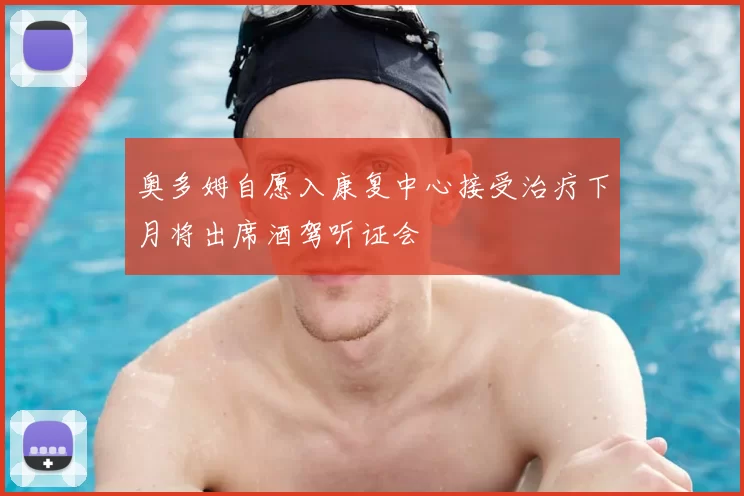 奥多姆自愿入康复中心接受治疗下月将出席酒驾听证会