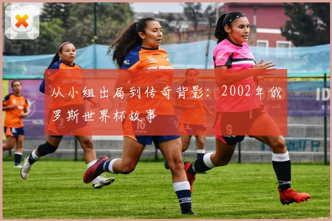从小组出局到传奇背影：2002年俄罗斯世界杯故事