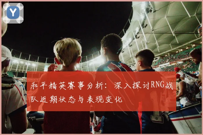 和平精英赛事分析：深入探讨RNG战队近期状态与表现变化