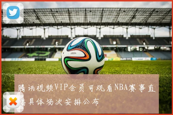 腾讯视频VIP会员可观看NBA赛事直播具体场次安排公布