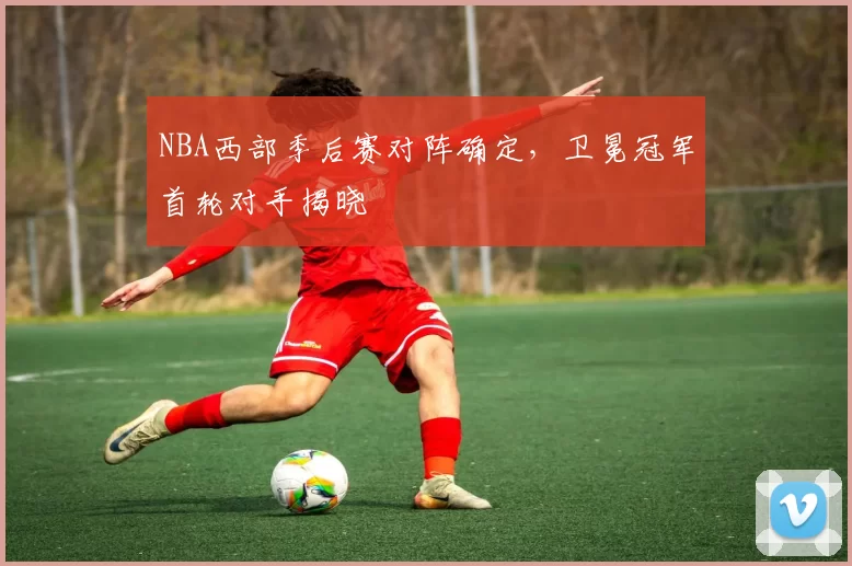 NBA西部季后赛对阵确定，卫冕冠军首轮对手揭晓