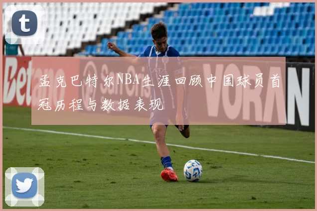 孟克巴特尔NBA生涯回顾中国球员首冠历程与数据表现